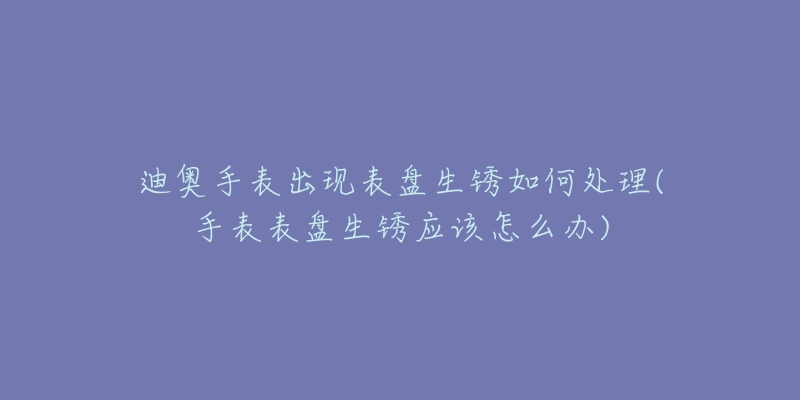 迪奥手表出现表盘生锈如何处理(手表表盘生锈应该怎么办)