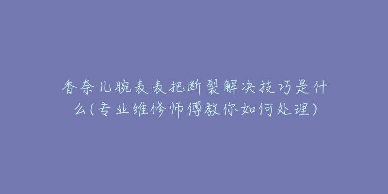 香奈儿腕表表把断裂解决技巧是什么(专业维修师傅教你如何处理)