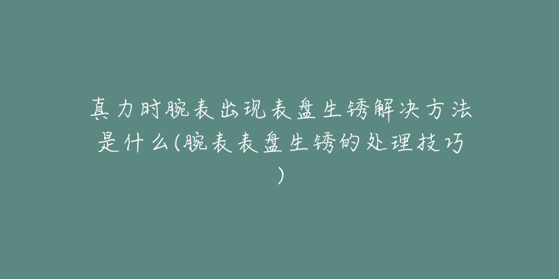 真力时腕表出现表盘生锈解决方法是什么(腕表表盘生锈的处理技巧)