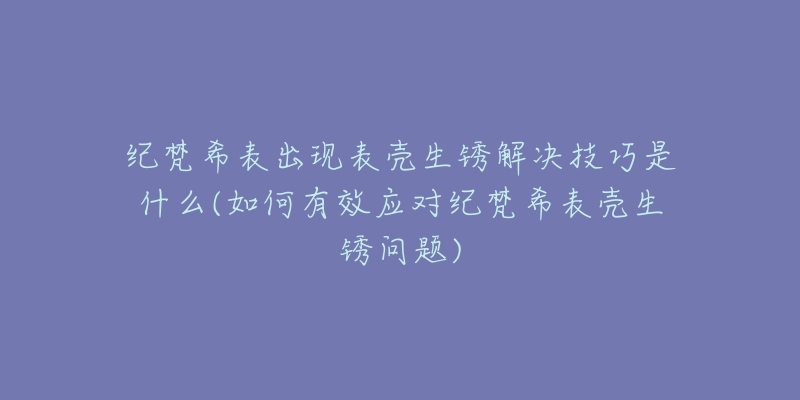 纪梵希表出现表壳生锈解决技巧是什么(如何有效应对纪梵希表壳生锈问题)