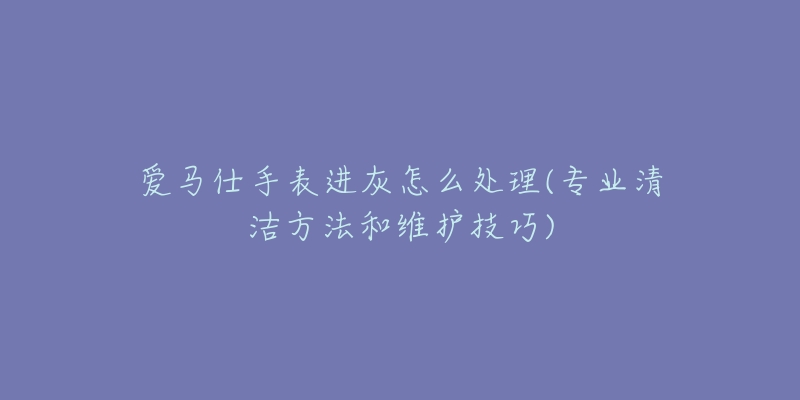 爱马仕手表进灰怎么处理(专业清洁方法和维护技巧)