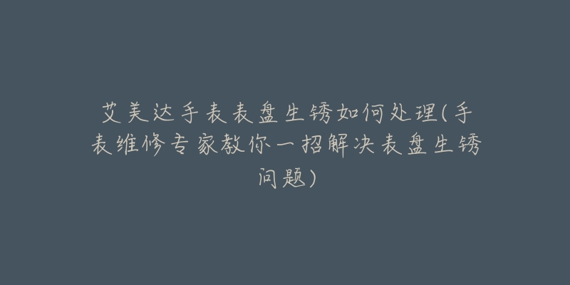 艾美达手表表盘生锈如何处理(手表维修专家教你一招解决表盘生锈问题)