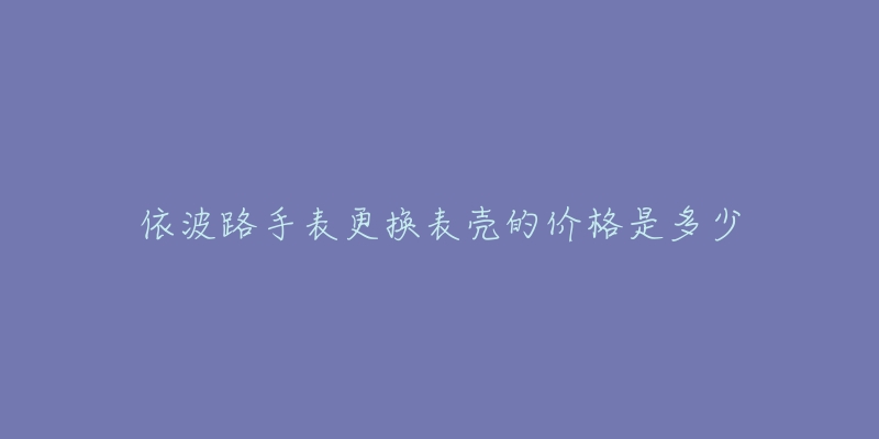 依波路手表更换表壳的价格是多少