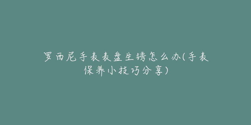 罗西尼手表表盘生锈怎么办(手表保养小技巧分享)