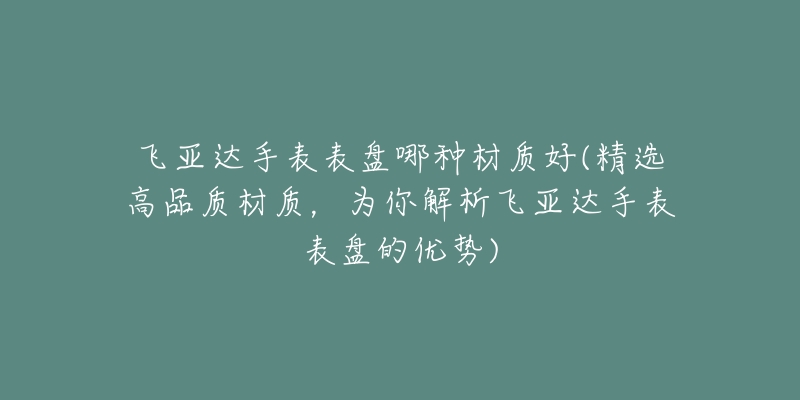 飞亚达手表表盘哪种材质好(精选高品质材质，为你解析飞亚达手表表盘的优势)