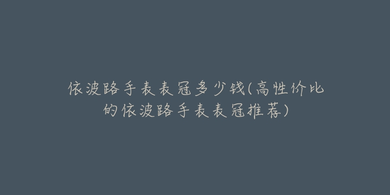 依波路手表表冠多少钱(高性价比的依波路手表表冠推荐)