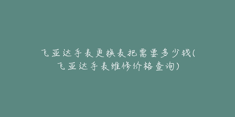 飞亚达手表更换表把需要多少钱(飞亚达手表维修价格查询)