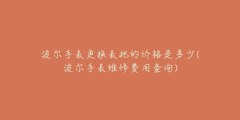 波尔手表更换表把的价格是多少(波尔手表维修费用查询)