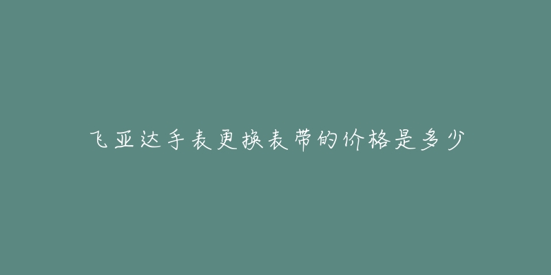 飞亚达手表更换表带的价格是多少