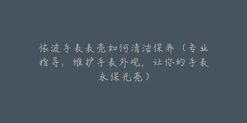 依波手表表壳如何清洁保养（专业指导：维护手表外观，让你的手表永保光亮）