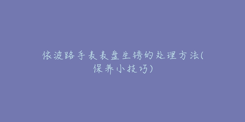 依波路手表表盘生锈的处理方法(保养小技巧)