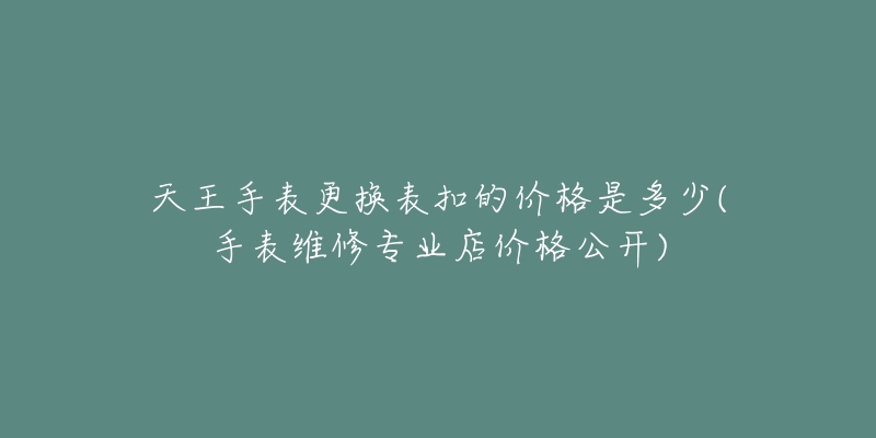 天王手表更换表扣的价格是多少(手表维修专业店价格公开)