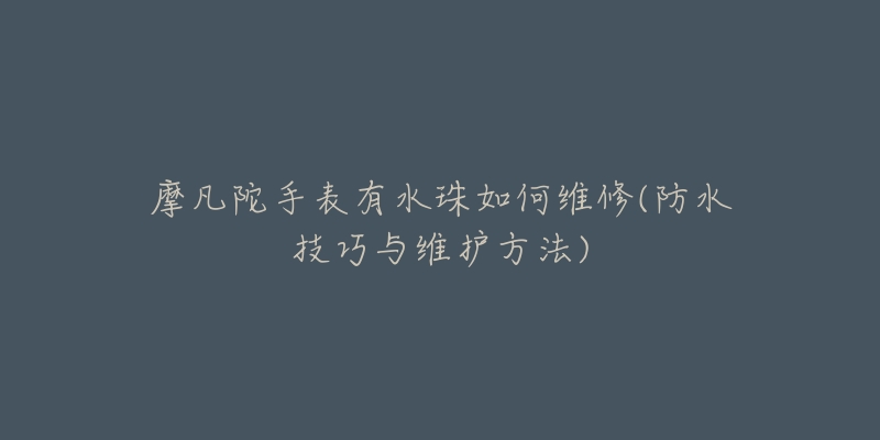 摩凡陀手表有水珠如何维修(防水技巧与维护方法)