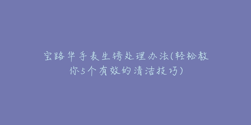 宝路华手表生锈处理办法(轻松教你5个有效的清洁技巧)