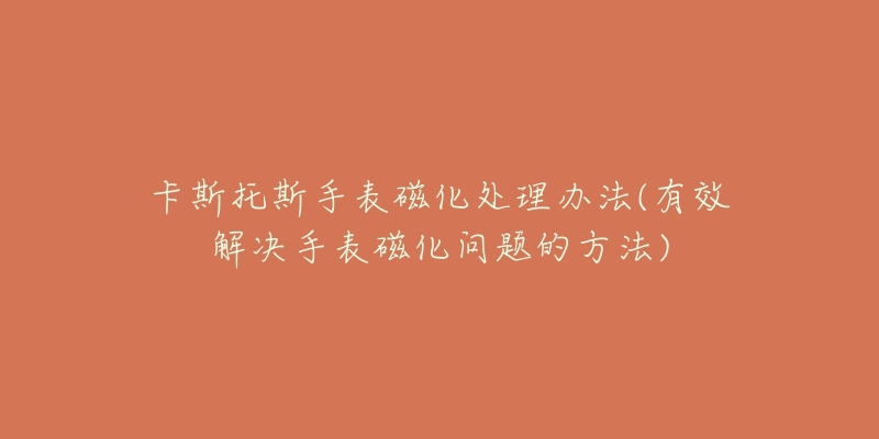 卡斯托斯手表磁化处理办法(有效解决手表磁化问题的方法)