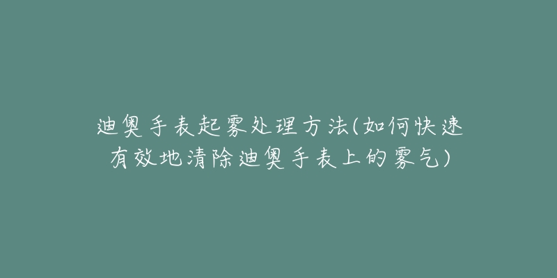 迪奥手表起雾处理方法(如何快速有效地清除迪奥手表上的雾气)