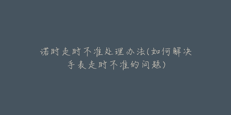 诺时走时不准处理办法(如何解决手表走时不准的问题)