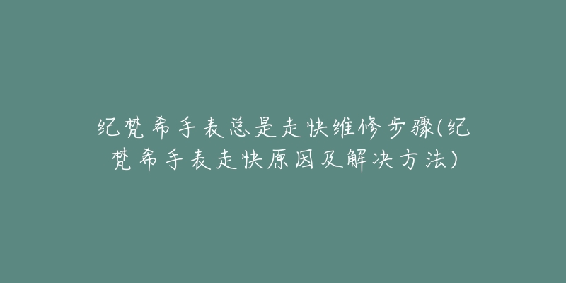 纪梵希手表总是走快维修步骤(纪梵希手表走快原因及解决方法)