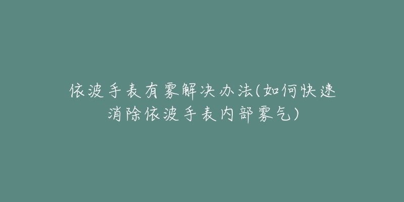 依波手表有雾解决办法(如何快速消除依波手表内部雾气)