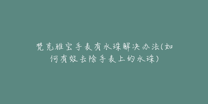 梵克雅宝手表有水珠解决办法(如何有效去除手表上的水珠)