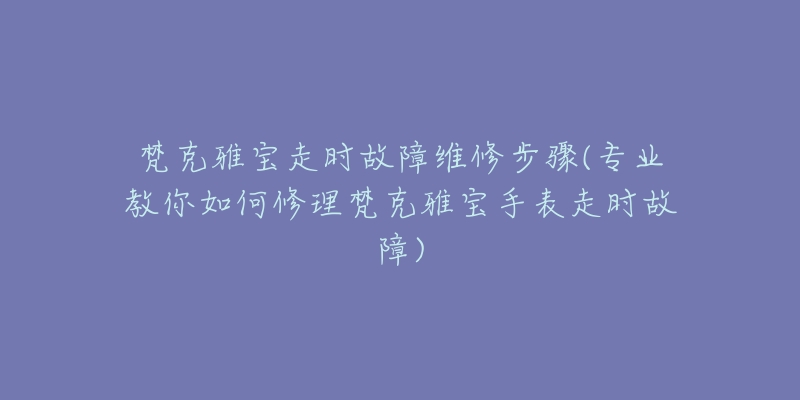 梵克雅宝走时故障维修步骤(专业教你如何修理梵克雅宝手表走时故障)