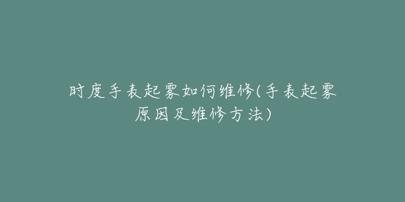 时度手表起雾如何维修(手表起雾原因及维修方法)