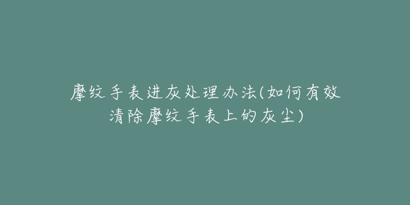 摩纹手表进灰处理办法(如何有效清除摩纹手表上的灰尘)