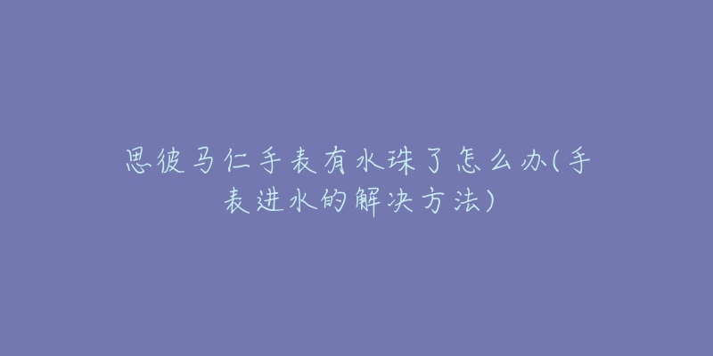 思彼马仁手表有水珠了怎么办(手表进水的解决方法)