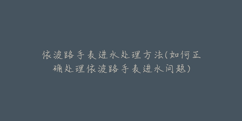 依波路手表进水处理方法(如何正确处理依波路手表进水问题)