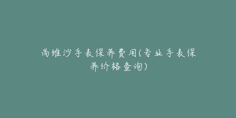 尚维沙手表保养费用(专业手表保养价格查询)