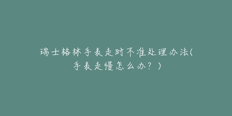 瑞士格林手表走时不准处理办法(手表走慢怎么办？)