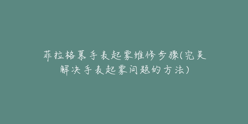 菲拉格慕手表起雾维修步骤(完美解决手表起雾问题的方法)