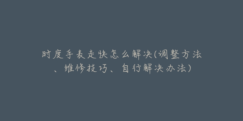 时度手表走快怎么解决(调整方法、维修技巧、自行解决办法)