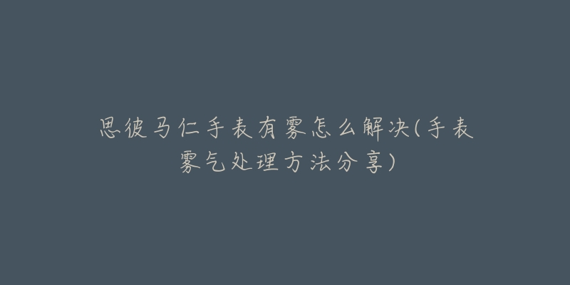 思彼马仁手表有雾怎么解决(手表雾气处理方法分享)