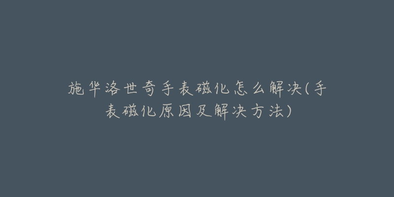 施华洛世奇手表磁化怎么解决(手表磁化原因及解决方法)