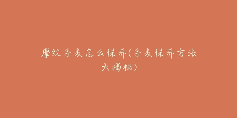 摩纹手表怎么保养(手表保养方法大揭秘)