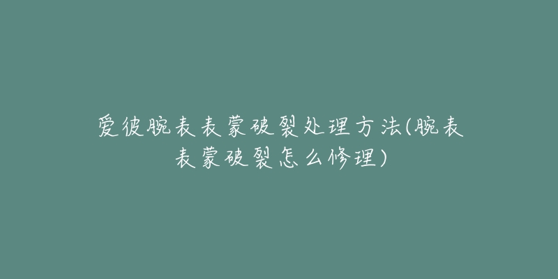 爱彼腕表表蒙破裂处理方法(腕表表蒙破裂怎么修理)