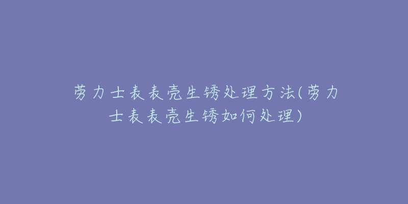 劳力士表表壳生锈处理方法(劳力士表表壳生锈如何处理)