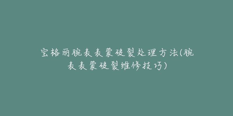 宝格丽腕表表蒙破裂处理方法(腕表表蒙破裂维修技巧)