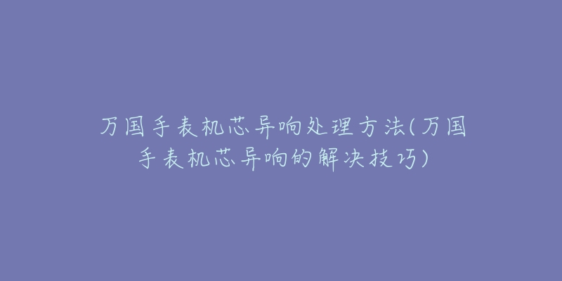 万国手表机芯异响处理方法(万国手表机芯异响的解决技巧)