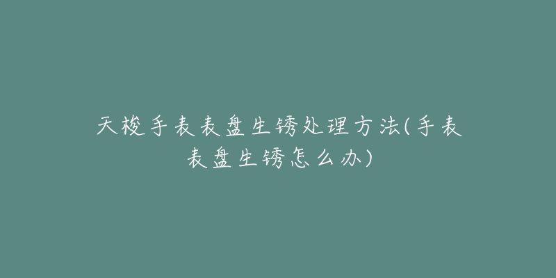 天梭手表表盘生锈处理方法(手表表盘生锈怎么办)