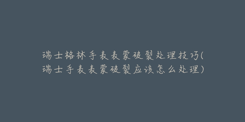 瑞士格林手表表蒙破裂处理技巧(瑞士手表表蒙破裂应该怎么处理)