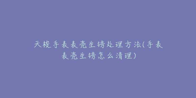 天梭手表表壳生锈处理方法(手表表壳生锈怎么清理)