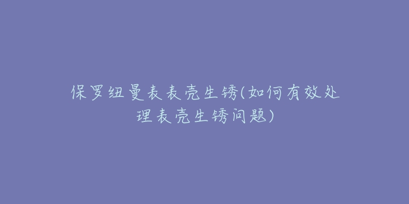 保罗纽曼表表壳生锈(如何有效处理表壳生锈问题)