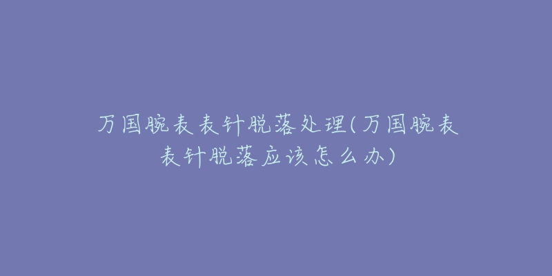 万国腕表表针脱落处理(万国腕表表针脱落应该怎么办)