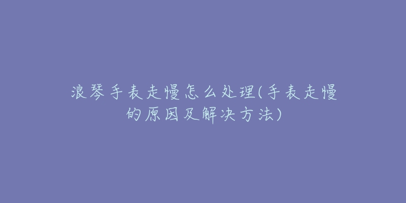 浪琴手表走慢怎么处理(手表走慢的原因及解决方法)