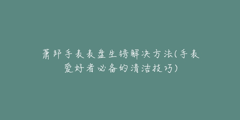 萧邦手表表盘生锈解决方法(手表爱好者必备的清洁技巧)