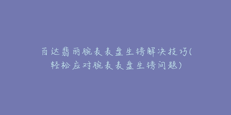 百达翡丽腕表表盘生锈解决技巧(轻松应对腕表表盘生锈问题)