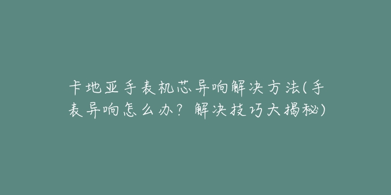 卡地亚手表机芯异响解决方法(手表异响怎么办？解决技巧大揭秘)