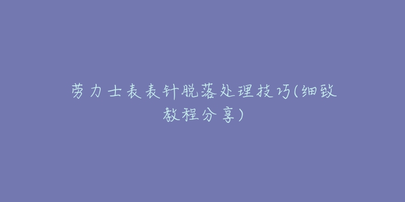 劳力士表表针脱落处理技巧(细致教程分享)